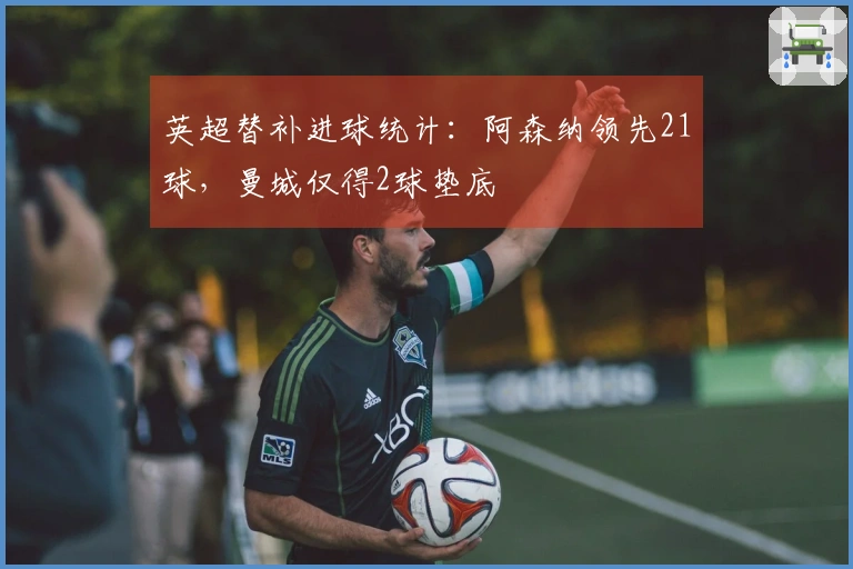 英超替补进球统计：阿森纳领先21球，曼城仅得2球垫底