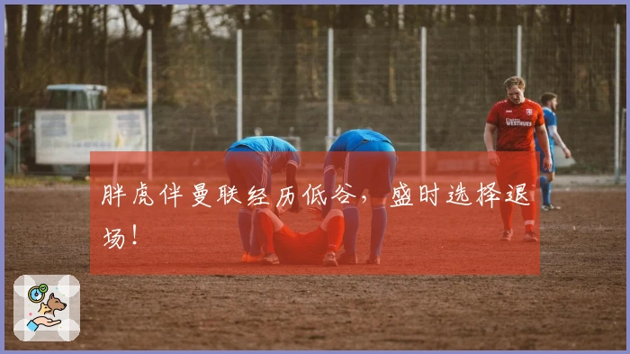 胖虎伴曼联经历低谷，盛时选择退场！