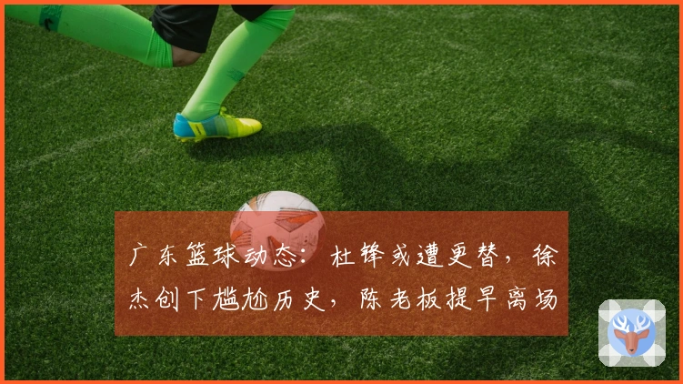 广东篮球动态：杜锋或遭更替，徐杰创下尴尬历史，陈老板提早离场