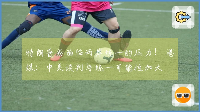 特朗普或面临两岸统一的压力！ 港媒：中美谈判与统一可能性加大