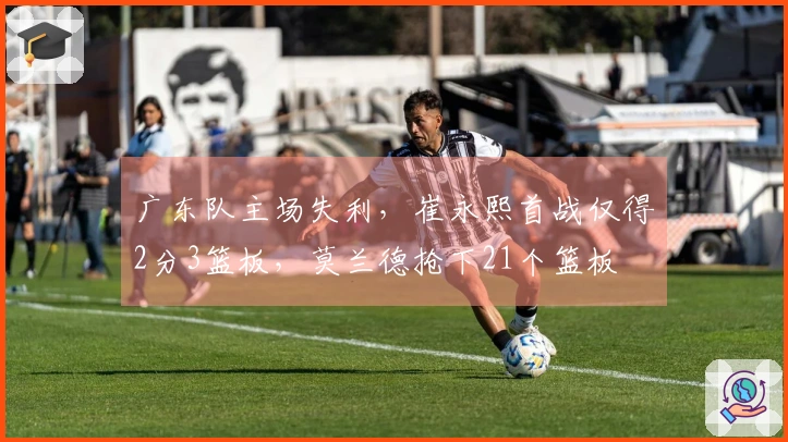 广东队主场失利，崔永熙首战仅得2分3篮板，莫兰德抢下21个篮板