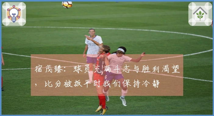 宿茂臻：球员充满斗志与胜利渴望，比分被扳平时我们保持冷静