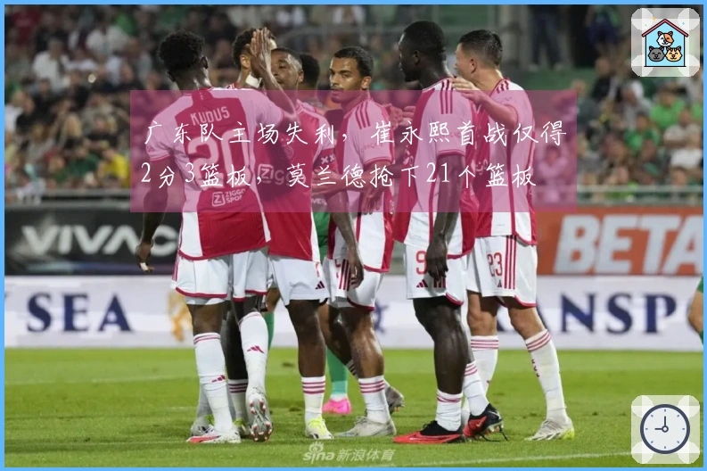 广东队主场失利，崔永熙首战仅得2分3篮板，莫兰德抢下21个篮板