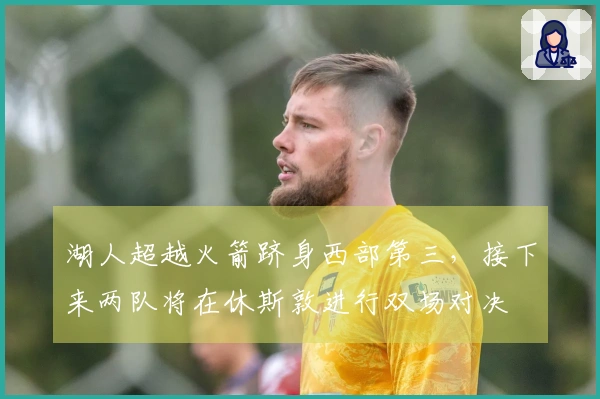 湖人超越火箭跻身西部第三，接下来两队将在休斯敦进行双场对决