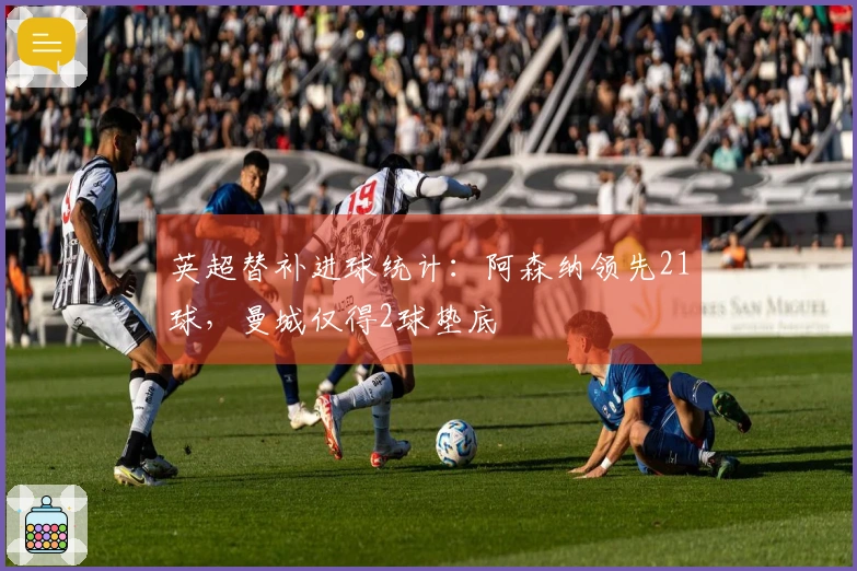 英超替补进球统计：阿森纳领先21球，曼城仅得2球垫底