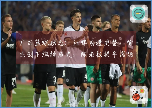 广东篮球动态：杜锋或遭更替，徐杰创下尴尬历史，陈老板提早离场