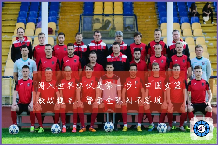 闯入世界杯仅是第一步！中国女篮激战捷克，警示全队刻不容缓