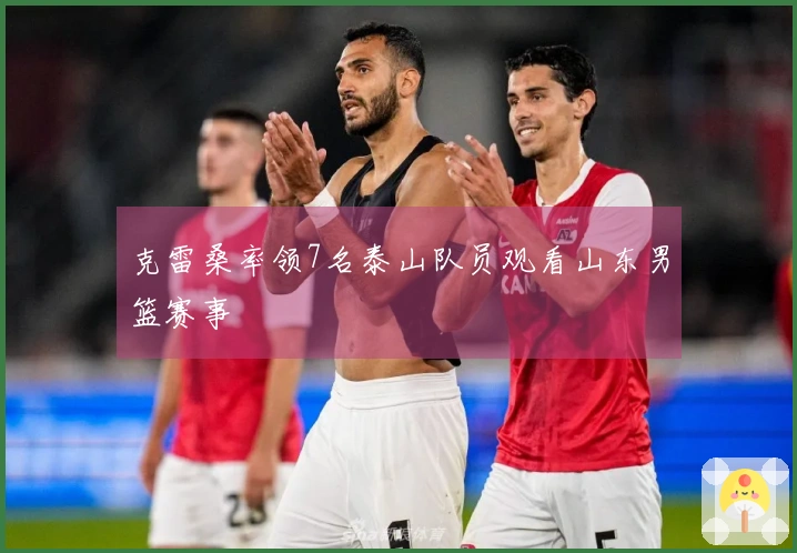 克雷桑率领7名泰山队员观看山东男篮赛事