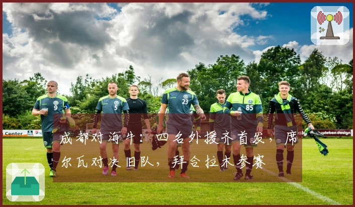 成都对海牛：四名外援齐首发，席尔瓦对决旧队，拜合拉木参赛