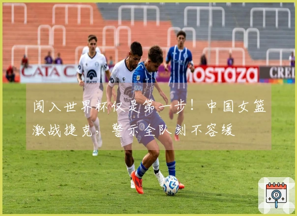 闯入世界杯仅是第一步！中国女篮激战捷克，警示全队刻不容缓