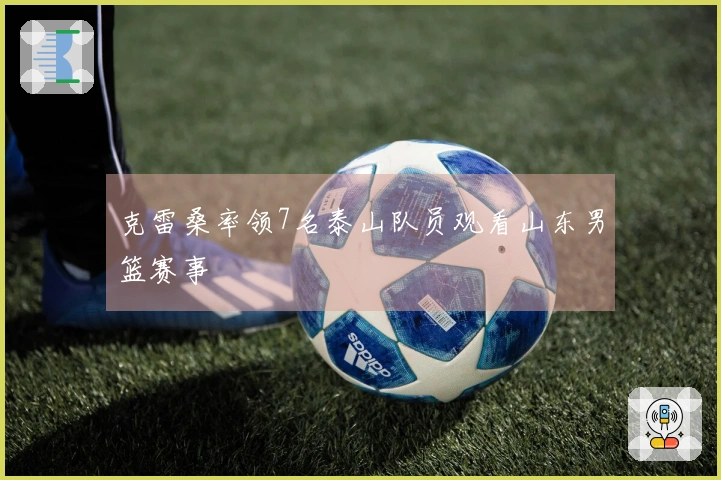 克雷桑率领7名泰山队员观看山东男篮赛事